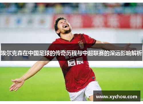 埃尔克森在中国足球的传奇历程与中超联赛的深远影响解析