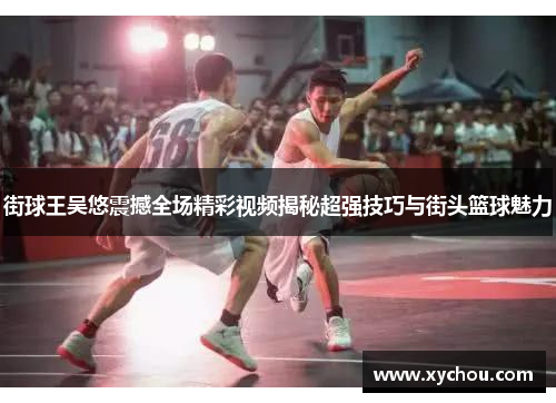 街球王吴悠震撼全场精彩视频揭秘超强技巧与街头篮球魅力