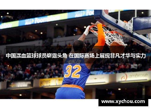 中国混血篮球球员崭露头角 在国际赛场上展现非凡才华与实力